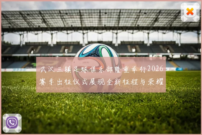 武汉三镇足球俱乐部隆重举行2026赛季出征仪式展现全新征程与荣耀追求