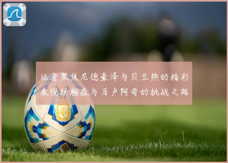 记者聚焦尼德豪泽与贝兰热的精彩表现杨瀚森与马卢阿奇的挑战之路依旧艰难