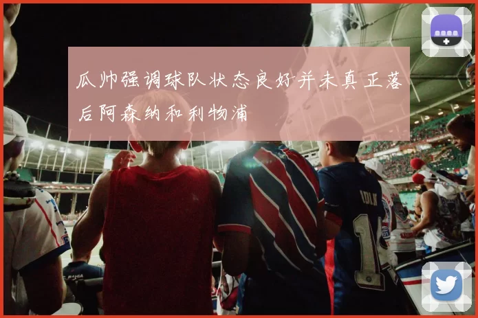 瓜帅强调球队状态良好并未真正落后阿森纳和利物浦