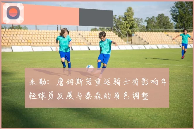 米勒：詹姆斯若重返骑士将影响年轻球员发展与泰森的角色调整
