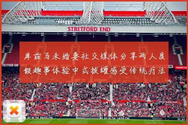 库兹马未婚妻社交媒体分享两人度假趣事体验中式拔罐感受传统疗法魅力