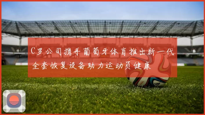 C罗公司携手葡萄牙体育推出新一代全套恢复设备助力运动员健康