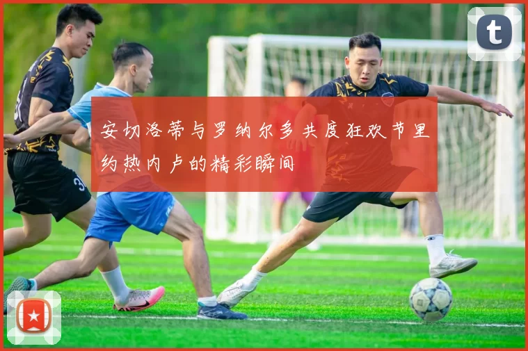 安切洛蒂与罗纳尔多共度狂欢节里约热内卢的精彩瞬间