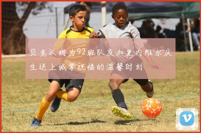 贝克汉姆为92班队友加里内维尔庆生送上诚挚祝福的温馨时刻