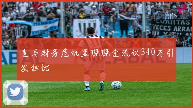 皇马财务危机显现现金流仅340万引发担忧