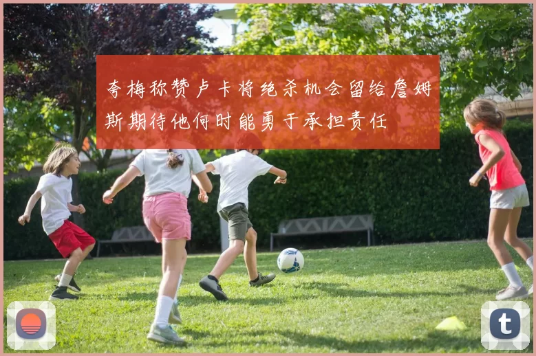 夸梅称赞卢卡将绝杀机会留给詹姆斯期待他何时能勇于承担责任
