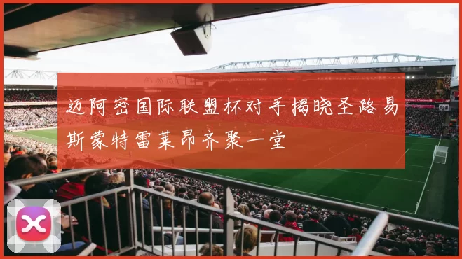 迈阿密国际联盟杯对手揭晓圣路易斯蒙特雷莱昂齐聚一堂