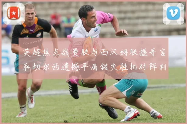 英超焦点战曼联与西汉姆联握手言和切尔西遗憾平局错失胜机对阵利兹联