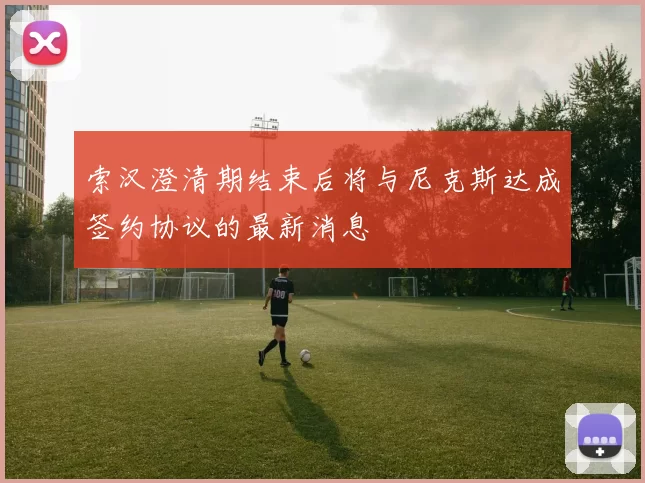 索汉澄清期结束后将与尼克斯达成签约协议的最新消息