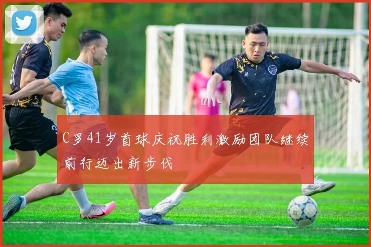 C罗41岁首球庆祝胜利激励团队继续前行迈出新步伐