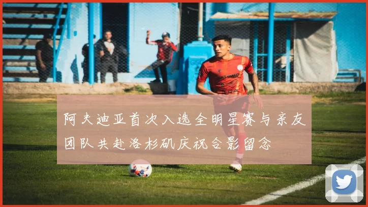 阿夫迪亚首次入选全明星赛与亲友团队共赴洛杉矶庆祝合影留念