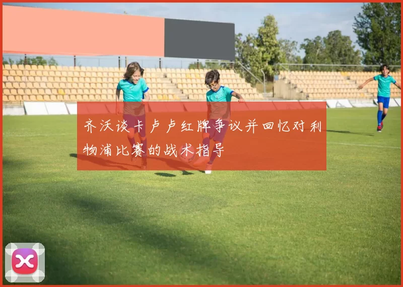 齐沃谈卡卢卢红牌争议并回忆对利物浦比赛的战术指导
