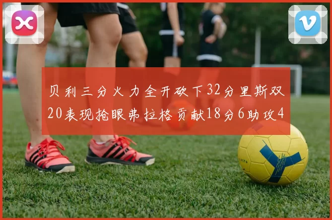贝利三分火力全开砍下32分里斯双20表现抢眼弗拉格贡献18分6助攻4盖帽