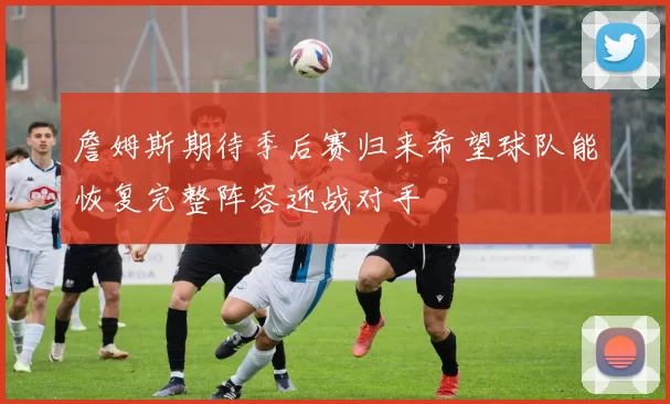 詹姆斯期待季后赛归来希望球队能恢复完整阵容迎战对手