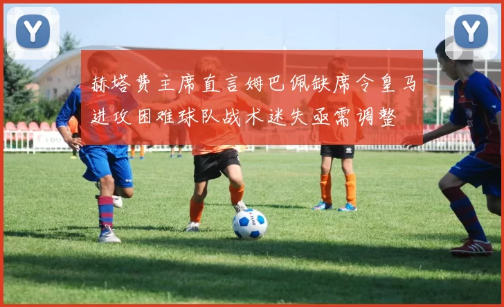 赫塔费主席直言姆巴佩缺席令皇马进攻困难球队战术迷失亟需调整