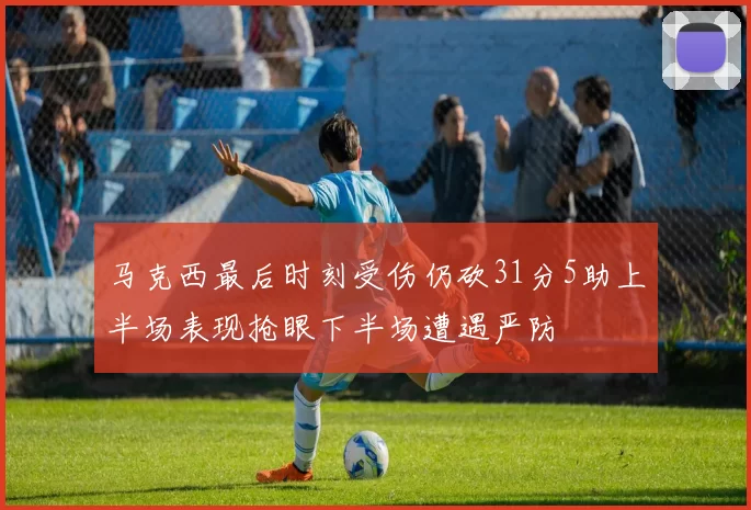 马克西最后时刻受伤仍砍31分5助上半场表现抢眼下半场遭遇严防